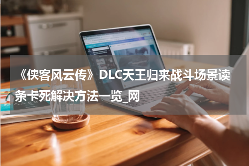 《侠客风云传》DLC天王归来战斗场景读条卡死解决方法一览_网