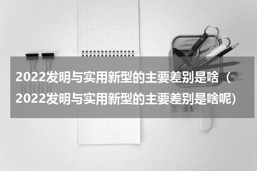 2022发明与实用新型的主要差别是啥（2022发明与实用新型的主要差别是啥呢）