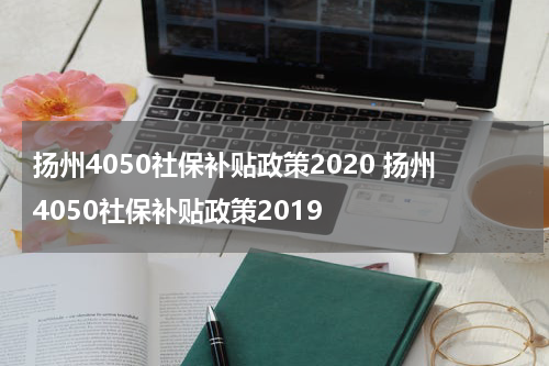 扬州4050社保补贴政策2020 扬州4050社保补贴政策2019