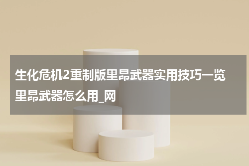 生化危机2重制版里昂武器实用技巧一览 里昂武器怎么用_网