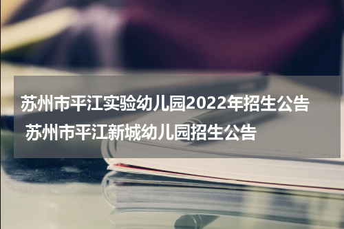 苏州市平江实验幼儿园2022年招生公告 苏州市平江新城幼儿园招生公告