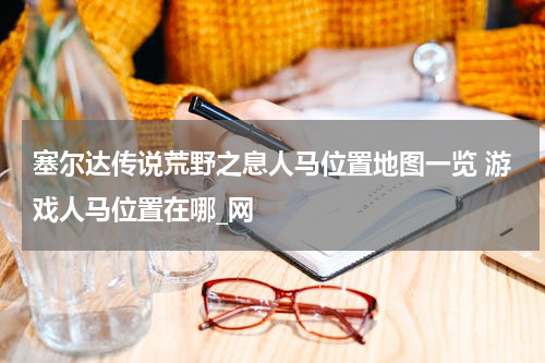 塞尔达传说荒野之息人马位置地图一览 游戏人马位置在哪_网