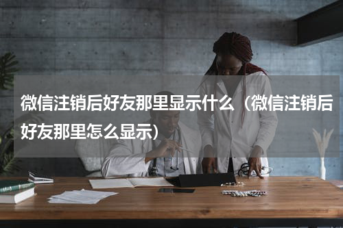 微信注销后好友那里显示什么（微信注销后好友那里怎么显示）