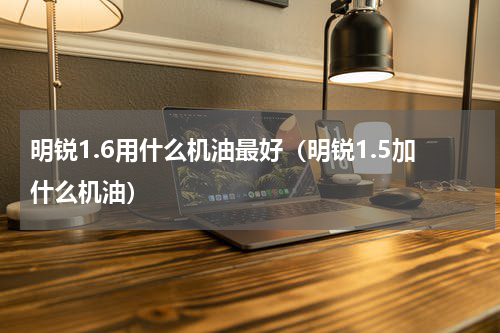 明锐1.6用什么机油最好（明锐1.5加什么机油）