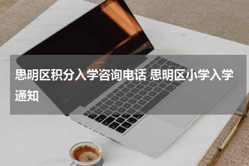 思明区积分入学咨询电话 思明区小学入学通知
