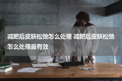 减肥后皮肤松弛怎么处理 减肥后皮肤松弛怎么处理最有效