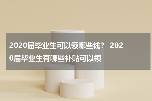 2020届毕业生可以领哪些钱？ 2020届毕业生有哪些补贴可以领