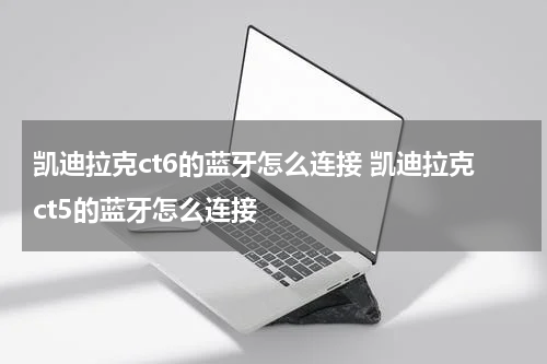凯迪拉克ct6的蓝牙怎么连接 凯迪拉克ct5的蓝牙怎么连接