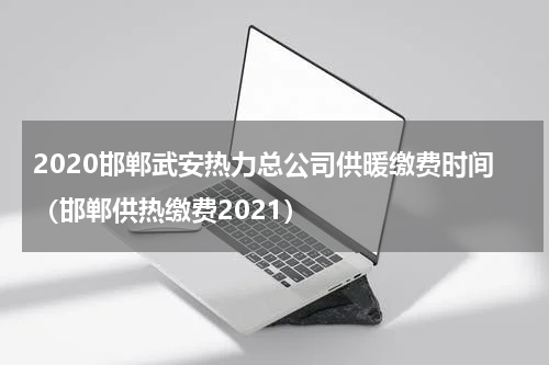 2020邯郸武安热力总公司供暖缴费时间（邯郸供热缴费2021）