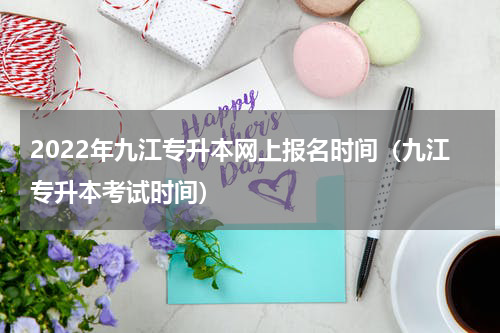 2022年九江专升本网上报名时间（九江专升本考试时间）