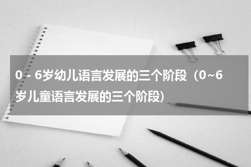 0－6岁幼儿语言发展的三个阶段（0~6岁儿童语言发展的三个阶段）