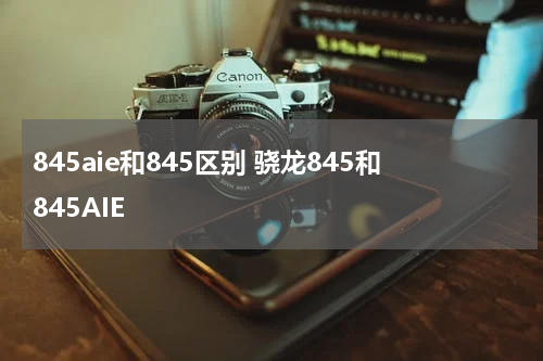 845aie和845区别 骁龙845和845AIE