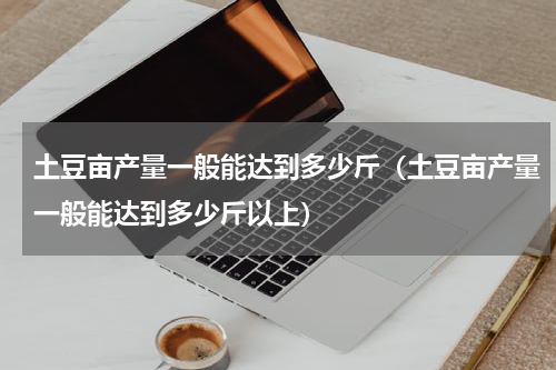 土豆亩产量一般能达到多少斤（土豆亩产量一般能达到多少斤以上）