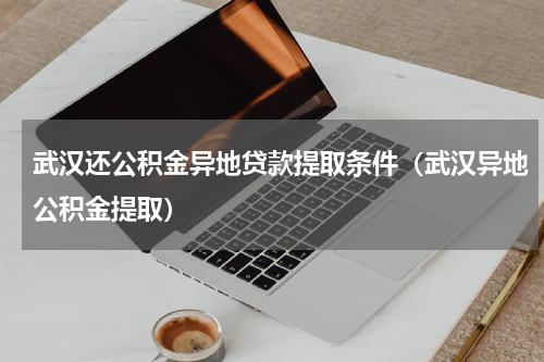 武汉还公积金异地贷款提取条件（武汉异地公积金提取）