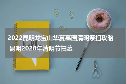 2022昆明龙宝山华夏墓园清明祭扫攻略 昆明2020年清明节扫墓