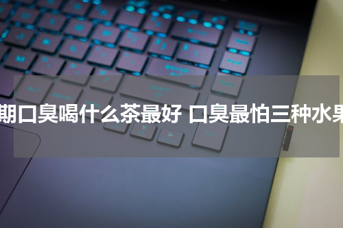 长期口臭喝什么茶最好 口臭最怕三种水果