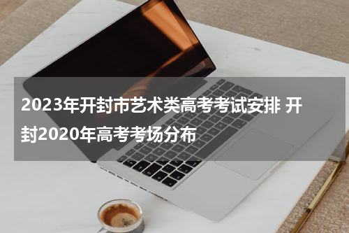 2023年开封市艺术类高考考试安排 开封2020年高考考场分布