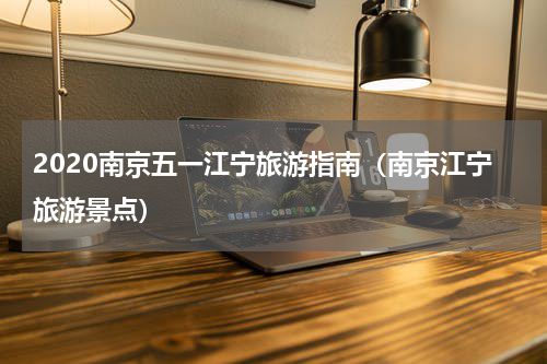 2020南京五一江宁旅游指南（南京江宁旅游景点）