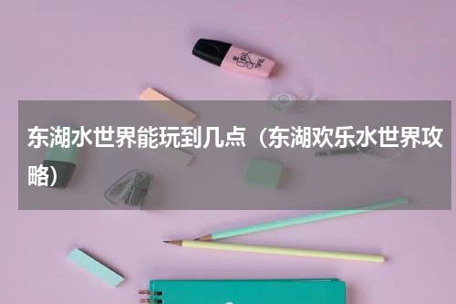 东湖水世界能玩到几点（东湖欢乐水世界攻略）