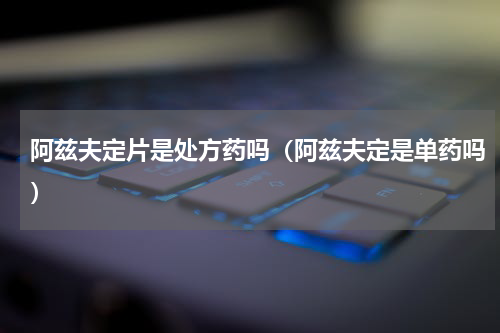阿兹夫定片是处方药吗（阿兹夫定是单药吗）