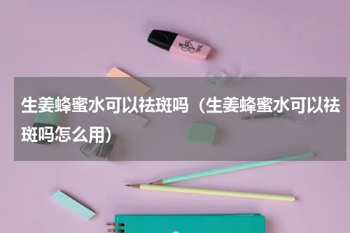 生姜蜂蜜水可以祛斑吗（生姜蜂蜜水可以祛斑吗怎么用）