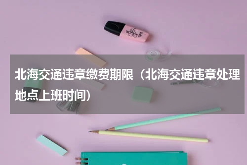 北海交通违章缴费期限（北海交通违章处理地点上班时间）