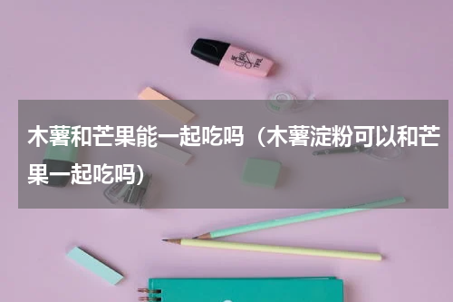 木薯和芒果能一起吃吗（木薯淀粉可以和芒果一起吃吗）