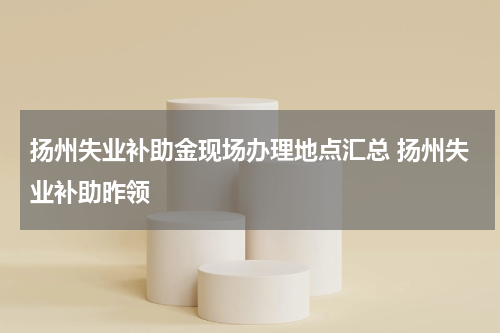 扬州失业补助金现场办理地点汇总 扬州失业补助昨领