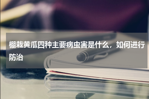 棚栽黄瓜四种主要病虫害是什么，如何进行防治