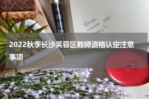 2022秋季长沙芙蓉区教师资格认定注意事项