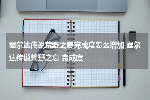 塞尔达传说荒野之息完成度怎么增加 塞尔达传说荒野之息 完成度