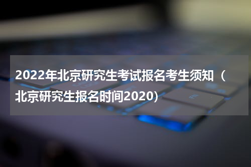 2022年北京研究生考试报名考生须知（北京研究生报名时间2020）