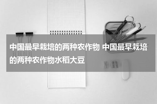 中国最早栽培的两种农作物 中国最早栽培的两种农作物水稻大豆