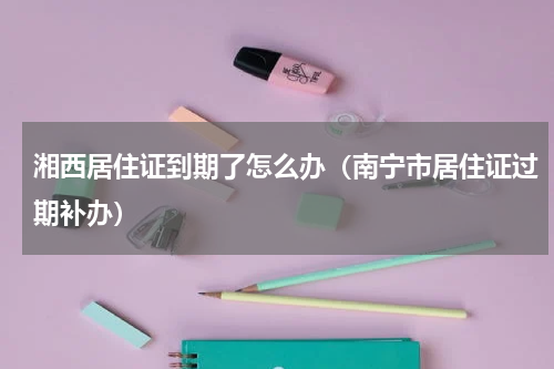 湘西居住证到期了怎么办（南宁市居住证过期补办）
