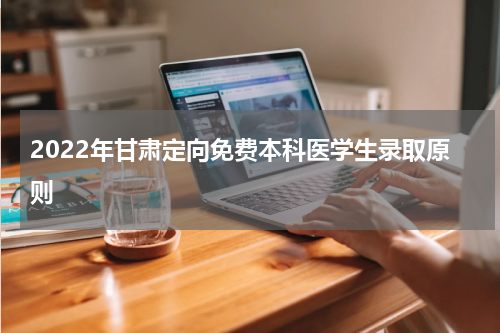 2022年甘肃定向免费本科医学生录取原则