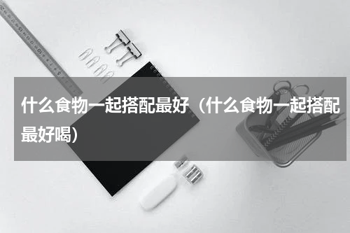 什么食物一起搭配最好（什么食物一起搭配最好喝）