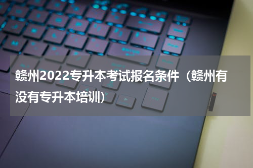 赣州2022专升本考试报名条件（赣州有没有专升本培训）