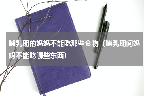 哺乳期的妈妈不能吃那些食物（哺乳期间妈妈不能吃哪些东西）