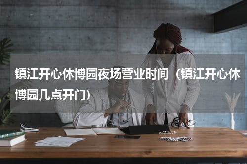镇江开心休博园夜场营业时间（镇江开心休博园几点开门）