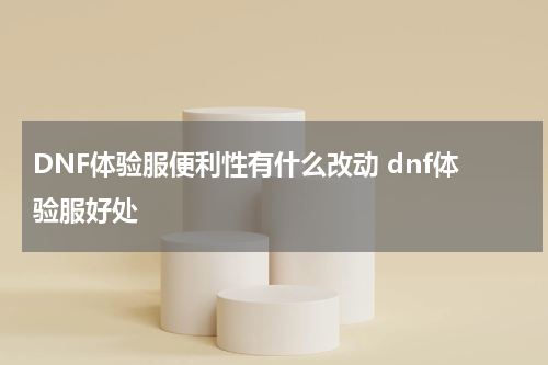 DNF体验服便利性有什么改动 dnf体验服好处