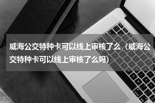 威海公交特种卡可以线上审核了么（威海公交特种卡可以线上审核了么吗）