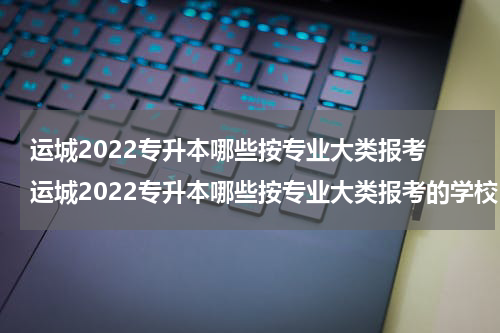 运城2022专升本哪些按专业大类报考 运城2022专升本哪些按专业大类报考的学校