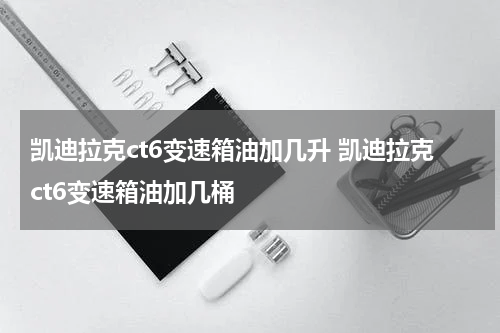 凯迪拉克ct6变速箱油加几升 凯迪拉克ct6变速箱油加几桶