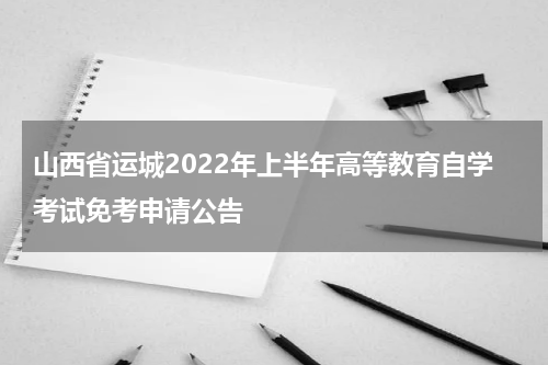 山西省运城2022年上半年高等教育自学考试免考申请公告