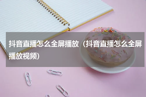 抖音直播怎么全屏播放（抖音直播怎么全屏播放视频）