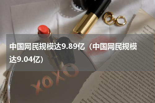 中国网民规模达9.89亿（中国网民规模达9.04亿）