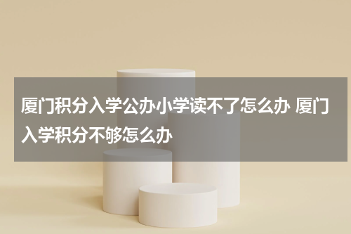 厦门积分入学公办小学读不了怎么办 厦门入学积分不够怎么办