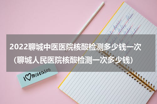 2022聊城中医医院核酸检测多少钱一次（聊城人民医院核酸检测一次多少钱）