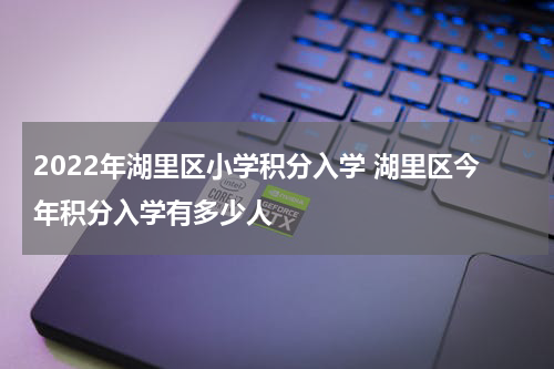 2022年湖里区小学积分入学 湖里区今年积分入学有多少人