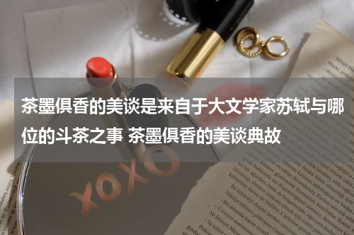 茶墨俱香的美谈是来自于大文学家苏轼与哪位的斗茶之事 茶墨俱香的美谈典故